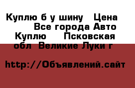 Куплю б/у шину › Цена ­ 1 000 - Все города Авто » Куплю   . Псковская обл.,Великие Луки г.